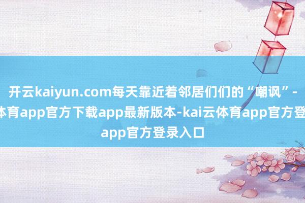 开云kaiyun.com每天靠近着邻居们们的“嘲讽”-kai云体育app官方下载app最新版本-kai云体育app官方登录入口
