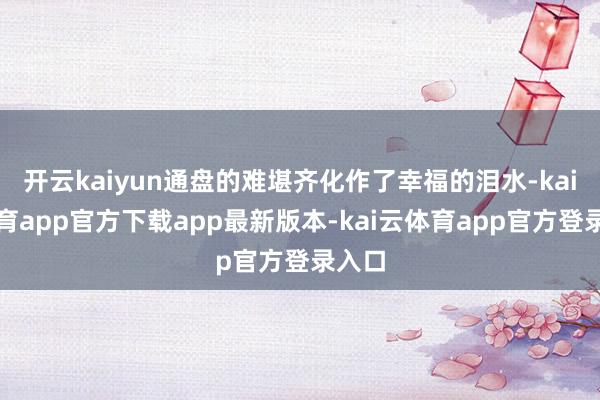 开云kaiyun通盘的难堪齐化作了幸福的泪水-kai云体育app官方下载app最新版本-kai云体育app官方登录入口