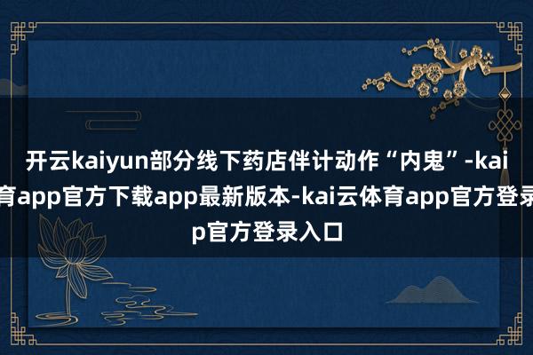 开云kaiyun部分线下药店伴计动作“内鬼”-kai云体育app官方下载app最新版本-kai云体育app官方登录入口