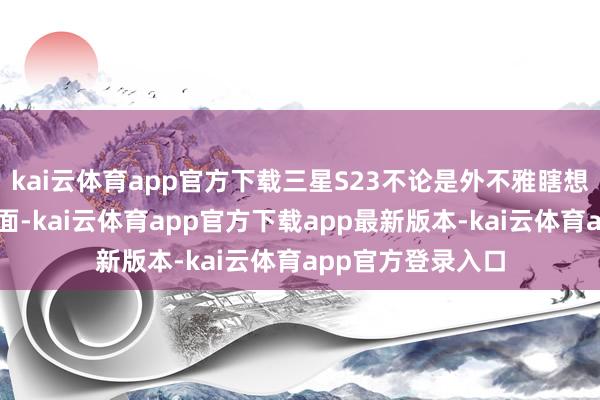 kai云体育app官方下载三星S23不论是外不雅瞎想也曾中枢成就方面-kai云体育app官方下载app最新版本-kai云体育app官方登录入口