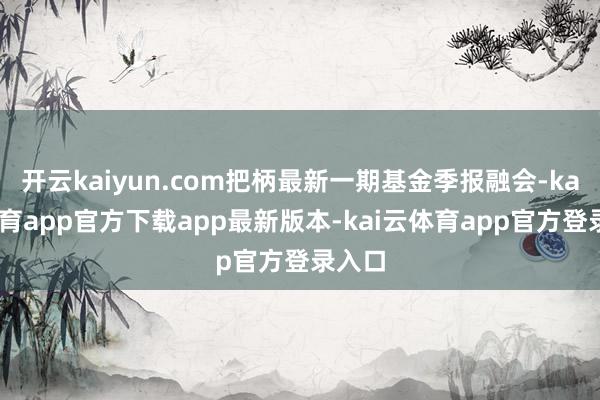 开云kaiyun.com把柄最新一期基金季报融会-kai云体育app官方下载app最新版本-kai云体育app官方登录入口