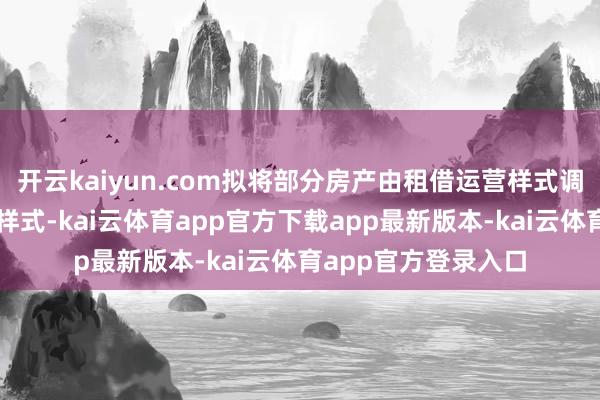 开云kaiyun.com拟将部分房产由租借运营样式调整为竖立销售野心样式-kai云体育app官方下载app最新版本-kai云体育app官方登录入口
