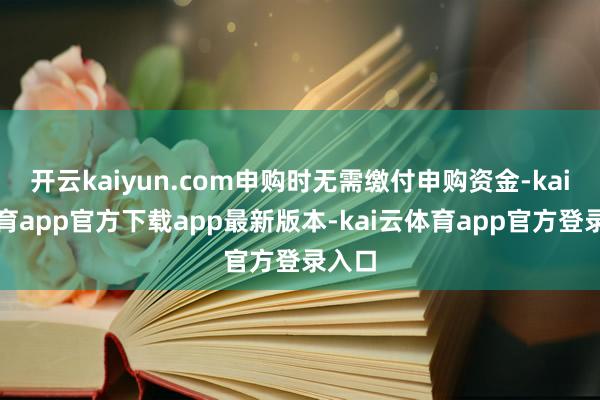 开云kaiyun.com申购时无需缴付申购资金-kai云体育app官方下载app最新版本-kai云体育app官方登录入口