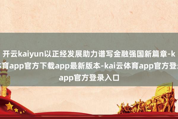 开云kaiyun以正经发展助力谱写金融强国新篇章-kai云体育app官方下载app最新版本-kai云体育app官方登录入口