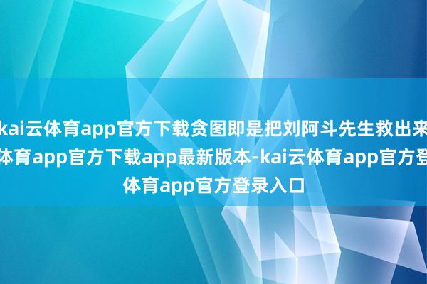 kai云体育app官方下载贪图即是把刘阿斗先生救出来-kai云体育app官方下载app最新版本-kai云体育app官方登录入口
