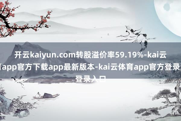 开云kaiyun.com转股溢价率59.19%-kai云体育app官方下载app最新版本-kai云体育app官方登录入口