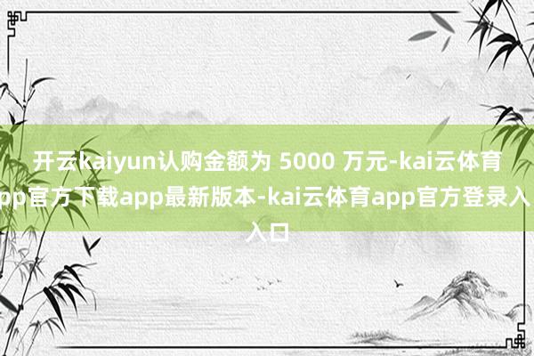 开云kaiyun认购金额为 5000 万元-kai云体育app官方下载app最新版本-kai云体育app官方登录入口