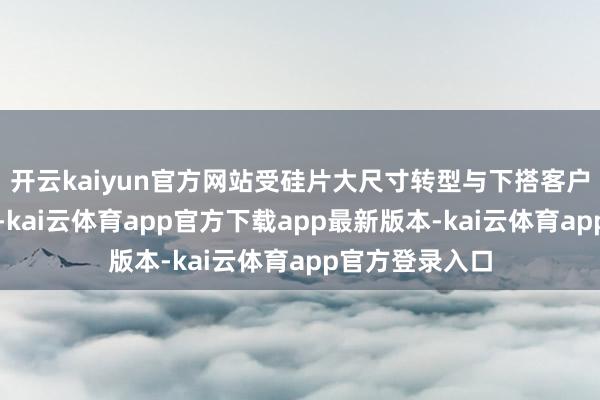 开云kaiyun官方网站受硅片大尺寸转型与下搭客户需求错配影响-kai云体育app官方下载app最新版本-kai云体育app官方登录入口