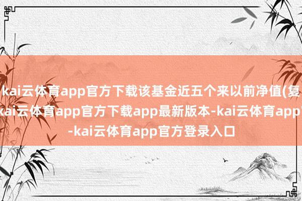 kai云体育app官方下载该基金近五个来以前净值(复权单元净值-kai云体育app官方下载app最新版本-kai云体育app官方登录入口