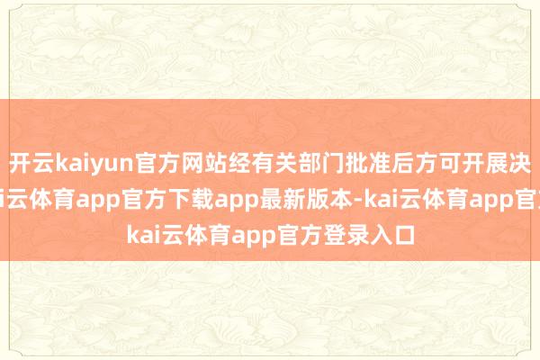 开云kaiyun官方网站经有关部门批准后方可开展决策作为-kai云体育app官方下载app最新版本-kai云体育app官方登录入口