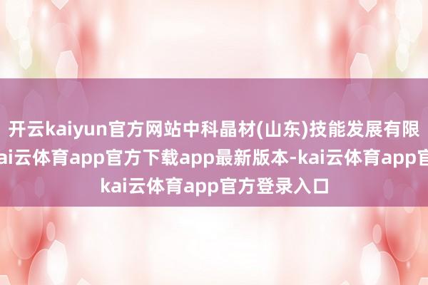 开云kaiyun官方网站中科晶材(山东)技能发展有限公司诱骗-kai云体育app官方下载app最新版本-kai云体育app官方登录入口