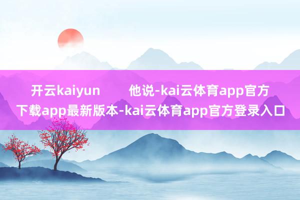 开云kaiyun 他说-kai云体育app官方下载app最新版本-kai云体育app官方登录入口