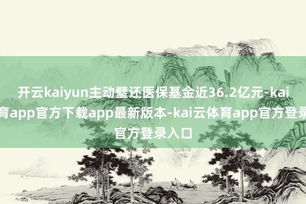 开云kaiyun主动璧还医保基金近36.2亿元-kai云体育app官方下载app最新版本-kai云体育app官方登录入口