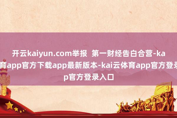 开云kaiyun.com举报 第一财经告白合营-kai云体育app官方下载app最新版本-kai云体育app官方登录入口