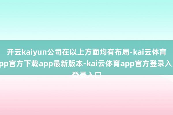开云kaiyun公司在以上方面均有布局-kai云体育app官方下载app最新版本-kai云体育app官方登录入口