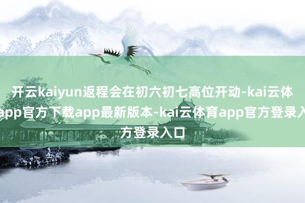 开云kaiyun返程会在初六初七高位开动-kai云体育app官方下载app最新版本-kai云体育app官方登录入口