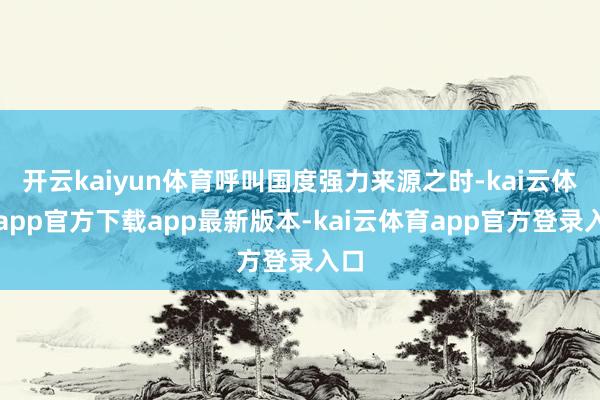 开云kaiyun体育呼叫国度强力来源之时-kai云体育app官方下载app最新版本-kai云体育app官方登录入口