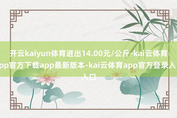 开云kaiyun体育进出14.00元/公斤-kai云体育app官方下载app最新版本-kai云体育app官方登录入口