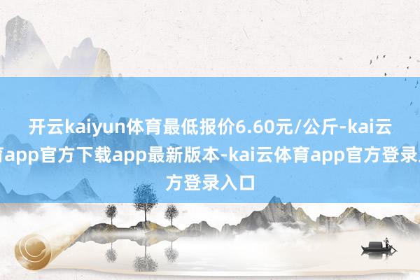 开云kaiyun体育最低报价6.60元/公斤-kai云体育app官方下载app最新版本-kai云体育app官方登录入口