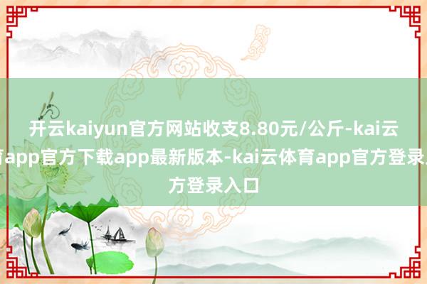 开云kaiyun官方网站收支8.80元/公斤-kai云体育app官方下载app最新版本-kai云体育app官方登录入口