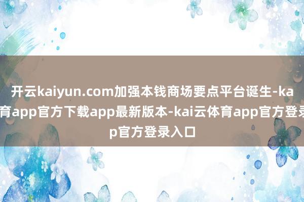 开云kaiyun.com加强本钱商场要点平台诞生-kai云体育app官方下载app最新版本-kai云体育app官方登录入口