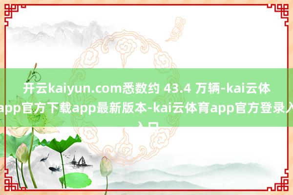 开云kaiyun.com悉数约 43.4 万辆-kai云体育app官方下载app最新版本-kai云体育app官方登录入口