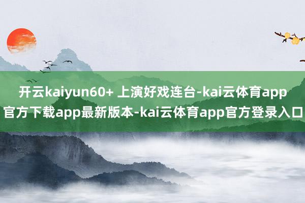 开云kaiyun60+ 上演好戏连台-kai云体育app官方下载app最新版本-kai云体育app官方登录入口