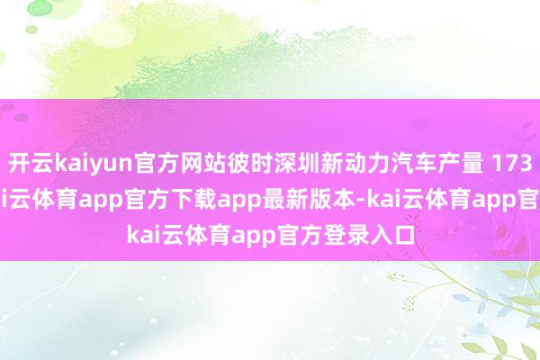 开云kaiyun官方网站彼时深圳新动力汽车产量 173.3 万辆-kai云体育app官方下载app最新版本-kai云体育app官方登录入口