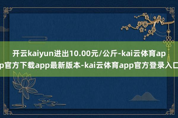 开云kaiyun进出10.00元/公斤-kai云体育app官方下载app最新版本-kai云体育app官方登录入口