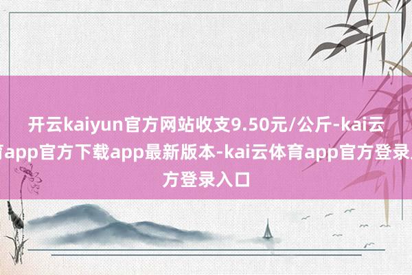 开云kaiyun官方网站收支9.50元/公斤-kai云体育app官方下载app最新版本-kai云体育app官方登录入口
