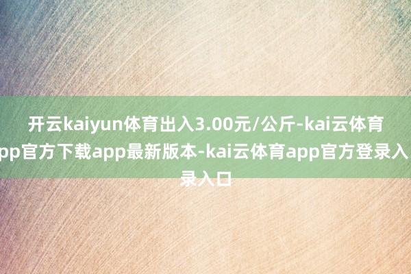 开云kaiyun体育出入3.00元/公斤-kai云体育app官方下载app最新版本-kai云体育app官方登录入口
