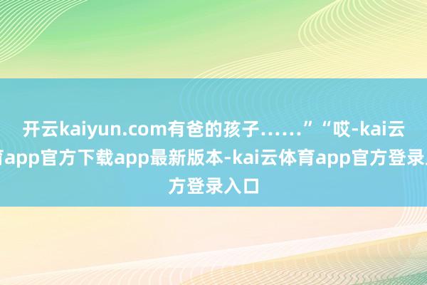 开云kaiyun.com有爸的孩子……”“哎-kai云体育app官方下载app最新版本-kai云体育app官方登录入口