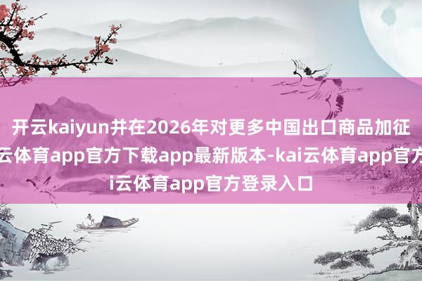 开云kaiyun并在2026年对更多中国出口商品加征关税-kai云体育app官方下载app最新版本-kai云体育app官方登录入口