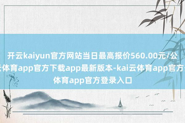 开云kaiyun官方网站当日最高报价560.00元/公斤-kai云体育app官方下载app最新版本-kai云体育app官方登录入口