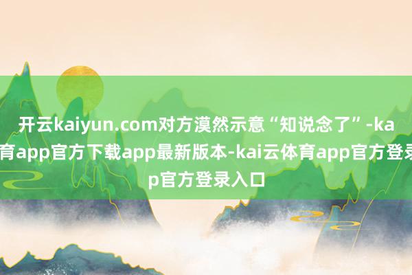 开云kaiyun.com对方漠然示意“知说念了”-kai云体育app官方下载app最新版本-kai云体育app官方登录入口