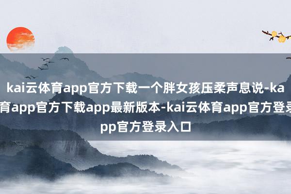 kai云体育app官方下载一个胖女孩压柔声息说-kai云体育app官方下载app最新版本-kai云体育app官方登录入口