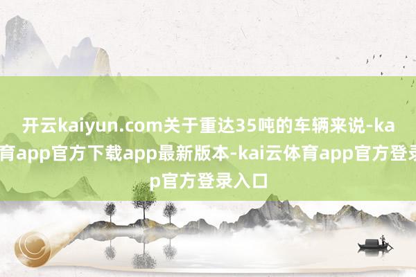 开云kaiyun.com关于重达35吨的车辆来说-kai云体育app官方下载app最新版本-kai云体育app官方登录入口
