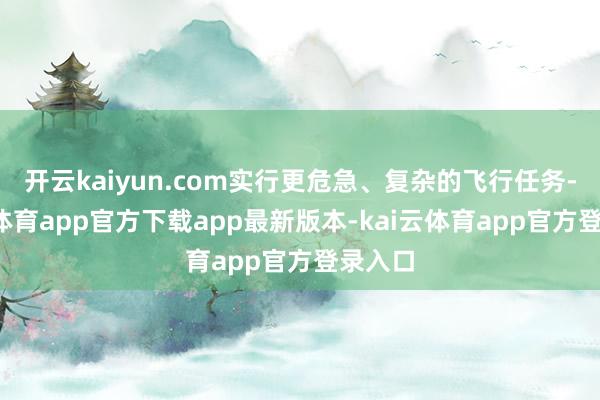 开云kaiyun.com实行更危急、复杂的飞行任务-kai云体育app官方下载app最新版本-kai云体育app官方登录入口