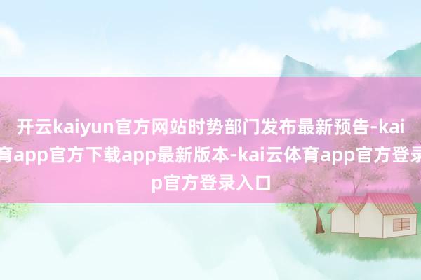 开云kaiyun官方网站时势部门发布最新预告-kai云体育app官方下载app最新版本-kai云体育app官方登录入口