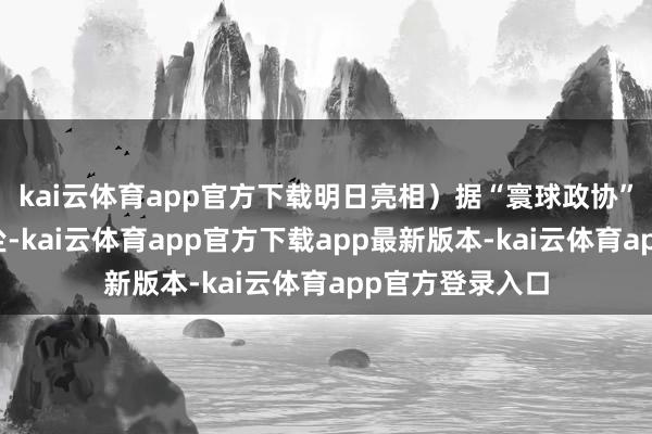 kai云体育app官方下载明日亮相）据“寰球政协”微信公众号音尘-kai云体育app官方下载app最新版本-kai云体育app官方登录入口