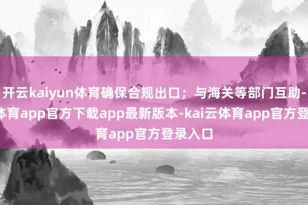 开云kaiyun体育确保合规出口；与海关等部门互助-kai云体育app官方下载app最新版本-kai云体育app官方登录入口