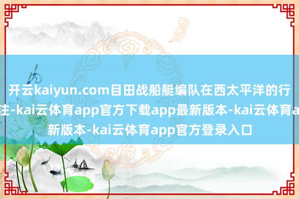 开云kaiyun.com目田战船艇编队在西太平洋的行为引起了不少关注-kai云体育app官方下载app最新版本-kai云体育app官方登录入口