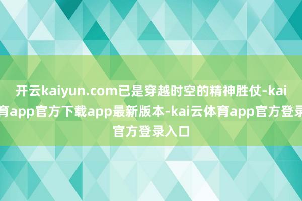 开云kaiyun.com已是穿越时空的精神胜仗-kai云体育app官方下载app最新版本-kai云体育app官方登录入口