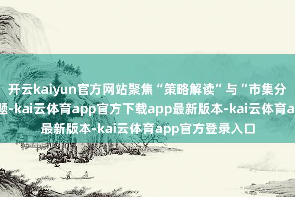 开云kaiyun官方网站聚焦“策略解读”与“市集分析”两大中枢议题-kai云体育app官方下载app最新版本-kai云体育app官方登录入口
