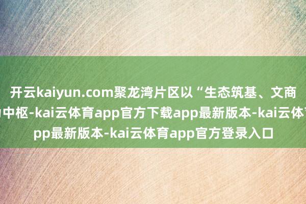 开云kaiyun.com聚龙湾片区以“生态筑基、文商赋能、产城会通”为中枢-kai云体育app官方下载app最新版本-kai云体育app官方登录入口