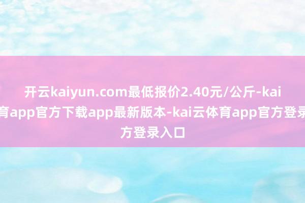 开云kaiyun.com最低报价2.40元/公斤-kai云体育app官方下载app最新版本-kai云体育app官方登录入口