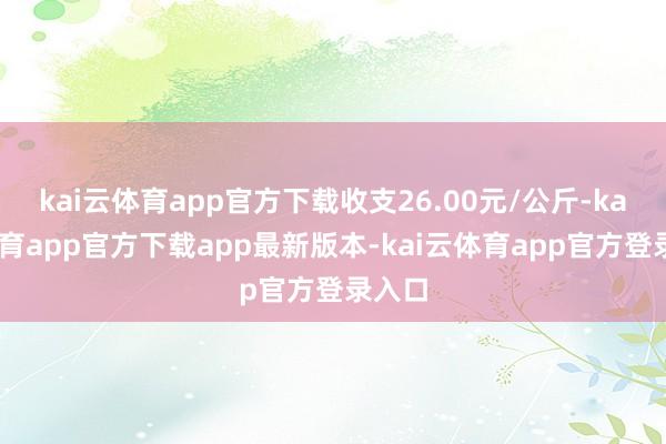 kai云体育app官方下载收支26.00元/公斤-kai云体育app官方下载app最新版本-kai云体育app官方登录入口