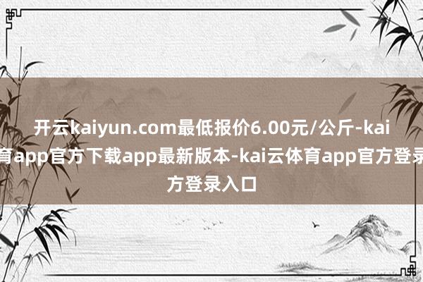 开云kaiyun.com最低报价6.00元/公斤-kai云体育app官方下载app最新版本-kai云体育app官方登录入口