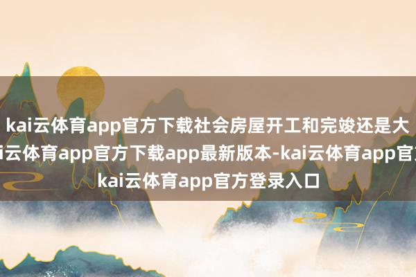 kai云体育app官方下载社会房屋开工和完竣还是大幅下降-kai云体育app官方下载app最新版本-kai云体育app官方登录入口