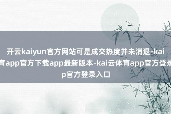 开云kaiyun官方网站可是成交热度并未消退-kai云体育app官方下载app最新版本-kai云体育app官方登录入口